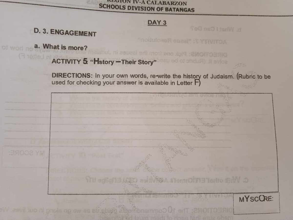 IV-A CALABARZON
SCHOOLS DIVISION OF BATANGAS
DAY 3
Sod nelieriW.d
D. 3. ENGAGEMENT
"noihulosoR oueal T YTIVITOA
a. What is more?
of worl no
(hette
ni esueel erll moil eno loi9: TO
ed of ohduA) Ji evloe
ACTIVITY 5 "Hstory-Their Story"
DIRECTIONS: In your own words, re-write the history of Judaism. (Rubric
used for checking your answer is available in Letter F)
to be
DA TemoinaTortto W a
MYSCORE:
W eevil uo ni pnols og ow as
Spribnemmoo 0r erT :2MOITOF
absm
WANCA
TANG
