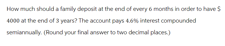 How much should a family deposit at the end of every 6 months in order to have $
4000 at the end of 3 years? The account pays 4.6% interest compounded
semiannually. (Round your final answer to two decimal places.)