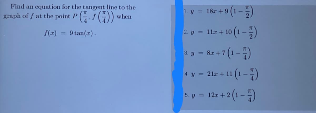 Find an equation for the tangent line to the
graph of f at the point P, f (7)) when
f(x) 9 tan(x).
=
9 (1-7)
1. y = 18x +9
10 (1 - 1)
2. y = 11x + 10
+7(1-7)
4. y = 212 + 11 (1)
x+2 (1-7)
3. y = 8x + 7
5. y = 12x + 2