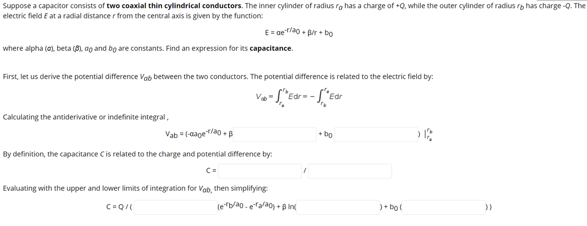 Suppose a capacitor consists of two coaxial thin cylindrical conductors. The inner cylinder of radius ra has a charge of +Q, while the outer cylinder of radius rp has charge -Q. The
electric field E at a radial distance r from the central axis is given by the function:
E = ae /ao + B/r + bo
where alpha (a), beta (ß), ao and bo are constants. Find an expression for its capacitance.
First, let us derive the potential difference Vab between the two conductors. The potential difference is related to the electric field by:
S'Edr
Vab
Edr= -
Calculating the antiderivative or indefinite integral,
Vab = (-aaoe¯r/ao + B
+ bo
By definition, the capacitance C is related to the charge and potential difference by:
C =
Evaluating with the upper and lower limits of integration for Vab, then simplifying:
C = Q/ (
(e-rb/ao - eralao) + ß In(
) + bo (
))
