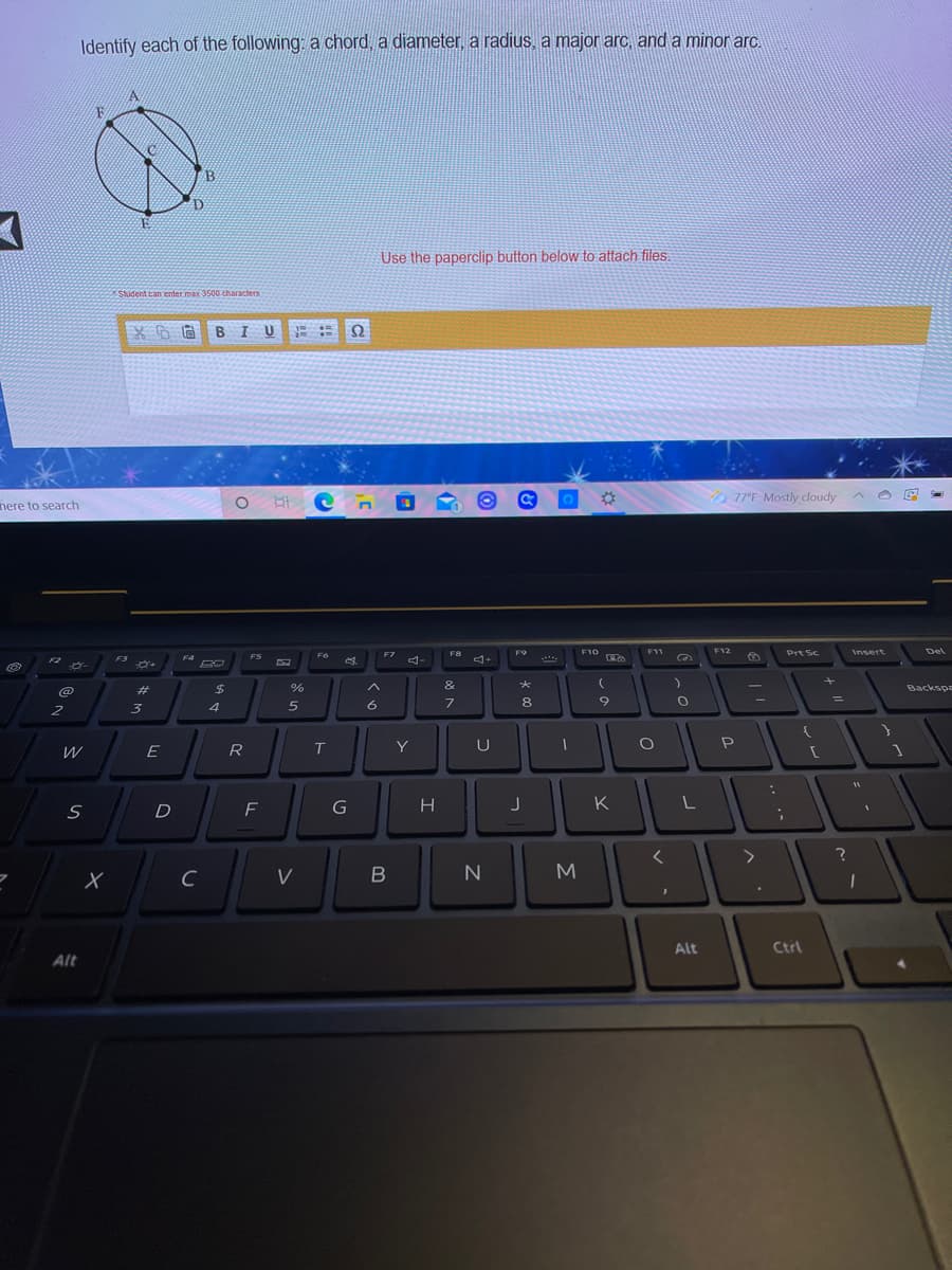 Identify each of the following: a chord, a diameter, a radius, a major arc, and a minor arc.
F
Use the paperclip button below to attach files.
Student can enter max 3500 characters
BIU
77F Mostly cloudy
here to search
F8
F10
F11
F12
Prt Sc
Insert
Del
FS
F6
F7
F9
F2
F3
F4
@
%23
%
&
Backspa
6
7
8
9
W
E
R
Y
U
P
D
F
K
C
V
M
Alt
Ctrl
Alt
