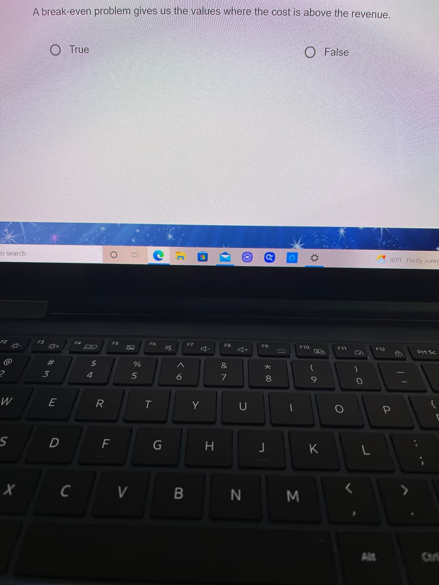 A break-even problem gives us the values where the cost is above the revenue,
True
O False
o search
01
80°F Partly sunn
F2
F3
F4
F5
F7
F8
F9
F10
F11
F12
Prt Sc
@
#
24
%
&
*
3
4
5
6
8
9.
W
E
R
Y
{
F
G
K
C V B
Alt
Ctr
Σ
