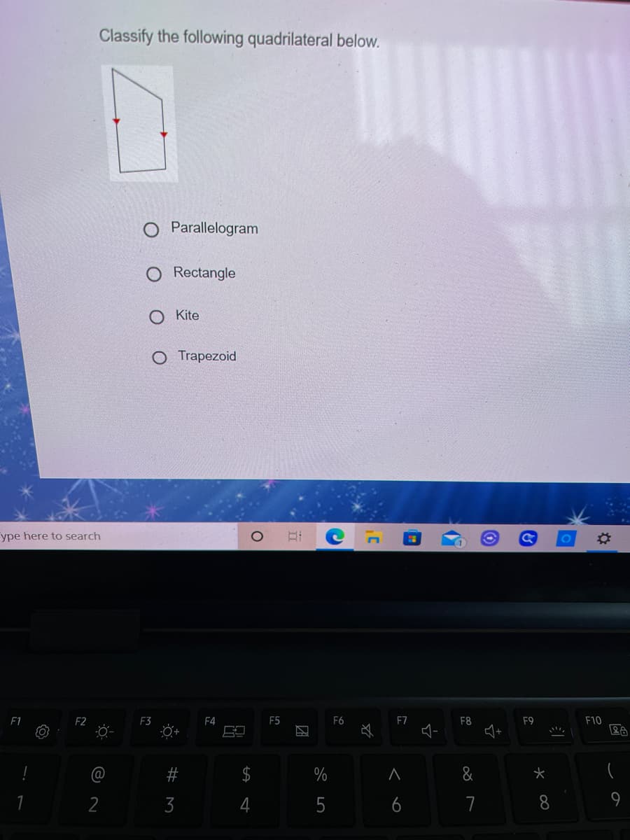 Classify the following quadrilateral below.
Parallelogram
Rectangle
Kite
O Trapezoid
ype here to search
F1
F2
F3
F4
F5
F6
F7
F8
F9
F10
@
&
2
4
5
7
8.
9
96
# M
