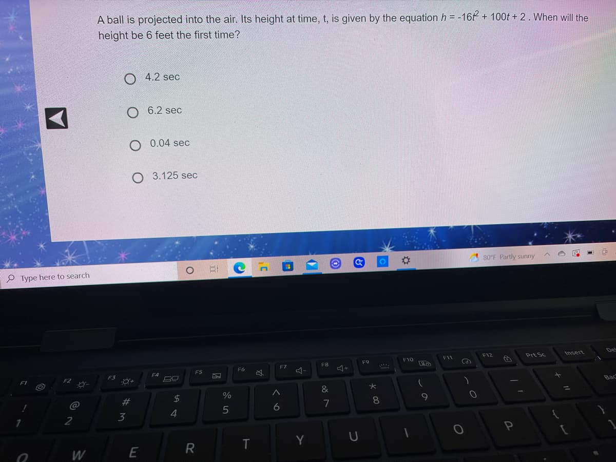 A ball is projected into the air. Its height at time, t, is given by the equation h = -16t + 100t + 2. When will the
height be 6 feet the first time?
4.2 sec
O 6.2 sec
O 0.04 sec
O 3.125 sec
%23
80°F Partly sunny
P Type here to search
De
F12
Prt Sc
Insert
F10
F11
F8
F9
F6
F7
F5
F4
F2
F3
F1
Bac
&
2$
%
@
23
8
7
3
4
R
T
W
