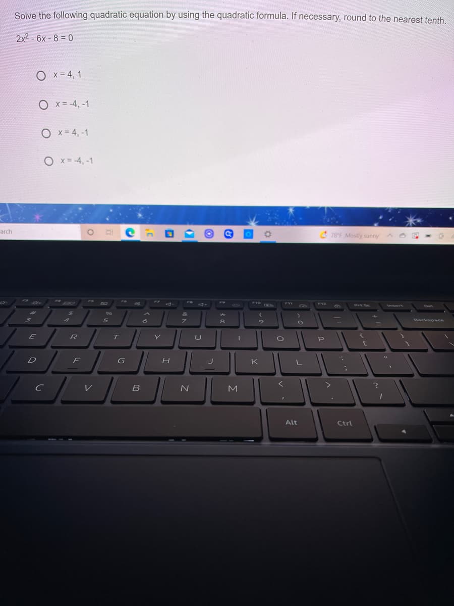 Solve the following quadratic equation by using the quadratic formula. If necessary, round to the nearest tenth.
2x2 - 6x - 8 = 0
O x=4, 1
O x = -4, -1
O x = 4, -1
O x = -4, -1
arch
4 78°F Mostly sunny
2 00
FS
F7
F10
EXIM
F11
F12
Prt Sc
insert
Det
%23
24
9%
&
8
Backspace
E
R
T
U
D F
G
H
K
L
く
B
N
M
Alt
Ctrl
