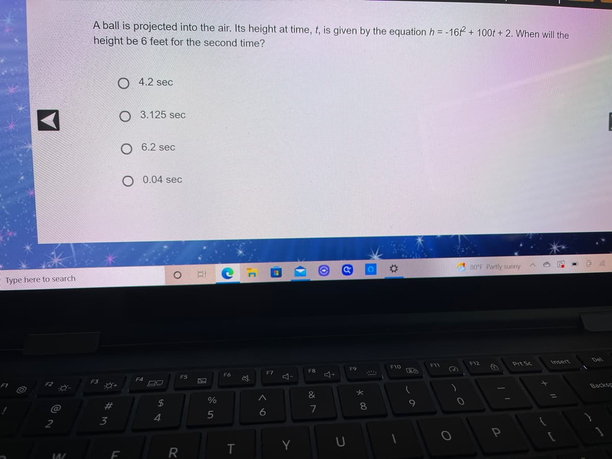 A ball is projected into the air. Its height at time, t, is given by the equation h = -16t + 100t + 2. When will the
height be 6 feet for the second time?
O 4.2 sec
O 3.125 sec
O 6.2 sec
0.04 sec
80°F Partly sunny
Type here to search
Del
F12
Prt Sc
Insert
F10
F11
F9
F8
F7
F6
F5
F4
F3
F1
F2
Backse
&
2#
2$
8
9.
@
6
7
4
5
2
3
P
Y
U
F
