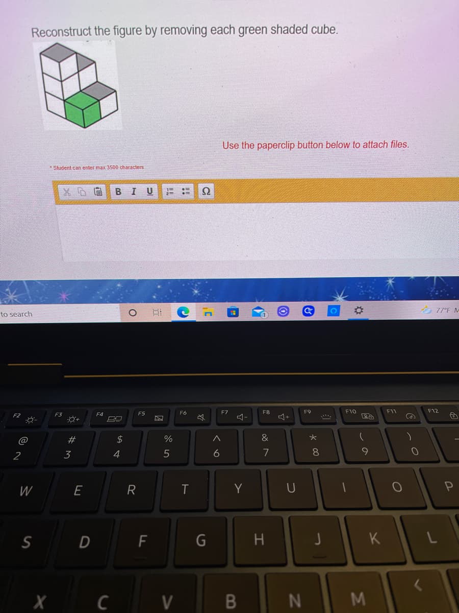 Reconstruct the figure by removing each green shaded cube.
Use the paperclip button below to attach files.
* Student can enter max 3500 characters
B IU
%3D
ク77°F M-
to search
F6
F7
F8
F9
F10
F11
F12
F3
F4
F5
@
$
%
&
2
3
4
7
8.
W
E
R
Y
H
K
C
V
M
コ
B
くo
G
ト
A st
w #
