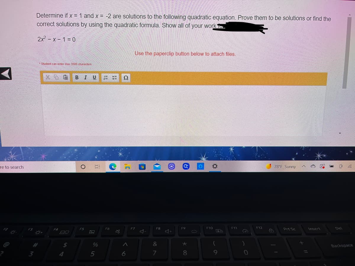 Determine if x = 1 and x = -2 are solutions to the following quadratic equation. Prove them to be solutions or find the
correct solutions by using the quadratic formula. Show all of your work To
2x2 – x – 1 = 0
Use the paperclip button below to attach files.
* Student can enter max 3500 characters
BIU
re to search
78°F Sunny
F5
F6
FZ
F8
F9
F10
F11
F12
Prt Sc
Insert
Del
&
Backspace
4
6
7
8.
