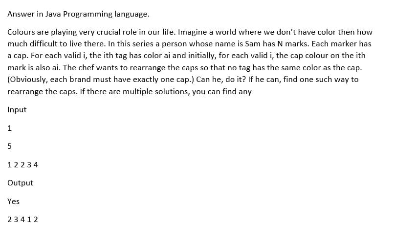 Answer in Java Programming language.
Colours are playing very crucial role in our life. Imagine a world where we don't have color then how
much difficult to live there. In this series a person whose name is Sam has N marks. Each marker has
a cap. For each valid i, the ith tag has color ai and initially, for each valid i, the cap colour on the ith
mark is also ai. The chef wants to rearrange the caps so that no tag has the same color as the cap.
(Obviously, each brand must have exactly one cap.) Can he, do it? If he can, find one such way to
rearrange the caps. If there are multiple solutions, you can find any
Input
1
5
12234
Output
Yes
23412