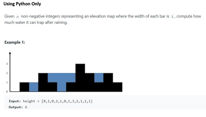 Using Python Only
Given n non-negative integers representing an elevation map where the width of each bar is 1, compute how
much water it can trap after raining.
Example 1:
Input: height = [0,1,0,2,1,0,1,3,2,1,2,1]
Output: 6
