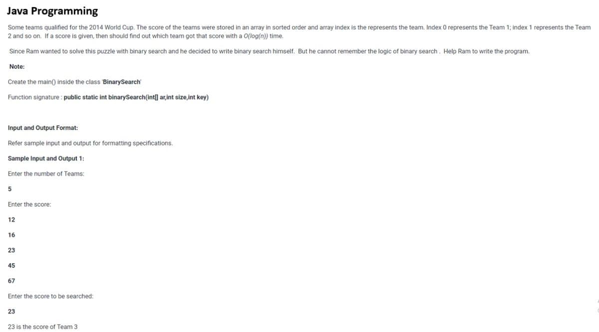 Java Programming
Some teams qualified for the 2014 World Cup. The score of the teams were stored in an array in sorted order and array index is the represents the team. Index O represents the Team 1; index 1 represents the Team
2 and so on. If a score is given, then should find out which team got that score with a O(log(n)) time.
Since Ram wanted to solve this puzzle with binary search and he decided to write binary search himself. But he cannot remember the logic of binary search . Help Ram to write the program.
Note:
Create the main() inside the class BinarySearch'
Function signature : public static int binarySearch(int] ar,int size,int key)
Input and Output Format:
Refer sample input and output for formatting specifications.
Sample Input and Output 1:
Enter the number of Teams:
Enter the score:
12
16
23
45
67
Enter the score to be searched:
23
23 is the score of Team 3
