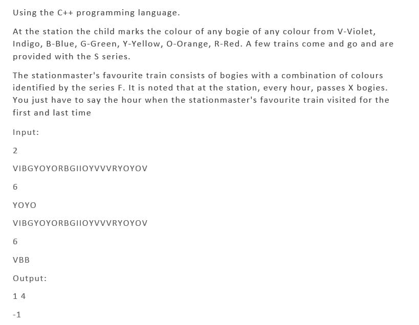 Using the C++ programming language.
At the station the child marks the colour of any bogie of any colour from V-Violet,
Indigo, B-Blue, G-Green, Y-Yellow, O-Orange, R-Red. A few trains come and go and are
provided with the S series.
The stationmaster's favourite train consists of bogies with a combination of colours
identified by the series F. It is noted that at the station, every hour, passes X bogies.
You just have to say the hour when the stationmaster's favourite train visited for the
first and last time
Input:
2
VIBGYOYORBGIIOYVVVRYOYOV
6
YOYO
VIBGYOYORBGIIOYVVVRYOYOV
6
VBB
Output:
14
-1