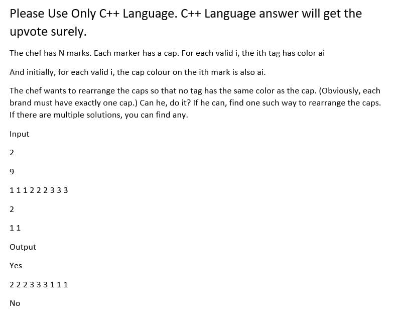 Please Use Only C++ Language. C++ Language answer will get the
upvote surely.
The chef has N marks. Each marker has a cap. For each valid i, the ith tag has color ai
And initially, for each valid i, the cap colour on the ith mark is also ai.
The chef wants to rearrange the caps so that no tag has the same color as the cap. (Obviously, each
brand must have exactly one cap.) Can he, do it? If he can, find one such way to rearrange the caps.
If there are multiple solutions, you can find any.
Input
2
9
111222333
2
11
Output
Yes
22 23 33 111
No