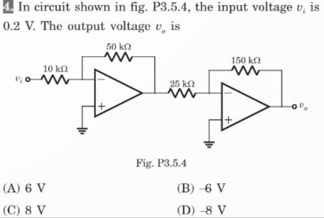 4. In circuit shown in fig. P3.5.4, the input voltage v, is
0.2 V. The output voltage v is
V₂
10 ΚΩ
ww
(A) 6 V
(C) 8 V
50 kQ
ww
+
25 ΚΩ
Fig. P3.5.4
(B) -6 V
(D) -8 V
150 kQ