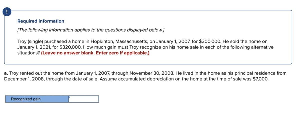 Required information
[The following information applies to the questions displayed below.]
Troy (single) purchased a home in Hopkinton, Massachusetts, on January 1, 2007, for $300,000. He sold the home on
January 1, 2021, for $320,000. How much gain must Troy recognize on his home sale in each of the following alternative
situations? (Leave no answer blank. Enter zero if applicable.)
a. Troy rented out the home from January 1, 2007, through November 30, 2008. He lived in the home as his principal residence from
December 1, 2008, through the date of sale. Assume accumulated depreciation on the home at the time of sale was $7,000.
Recognized gain