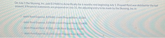 On July 1 the Skysong, Inc. paid $19680 to Acme Realty for 6 months rent beginning July 1. Prepaid Rent was debited for the full
amount. If financial statements are prepared on July 31, the adjusting entry to be made by the Skysong, Inc. is!
debit Rent Expense, $19680: credit Prepaid Rent, $3280.
debit Rent Expense. $19680; credit Prepaid Rent. $16400
debit Prepaid Rent. $3280, credit Rent Expense, $3280.
debit Rent Expense. $3280, credit Prepaid Rent. $3280