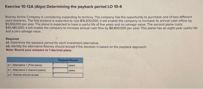 Exercise 10-12A (Algo) Determining the payback period LO 10-4
Rooney Airline Company is considering expanding its territory. The company has the opportunity to purchase one of two different
used airplanes. The first airplane is expected to cost $16,830,000; it will enable the company to increase its annual cash inflow by
$5,100,000 per year. The plane is expected to have a useful life of five years and no salvage value. The second plane costs
$40,480,000; it will enable the company to increase annual cash flow by $8,800,000 per year. This plane has an eight-year useful life
and a zero salvage value.
Required
a1. Determine the payback period for each investment alternative.
a2. Identify the alternative Rooney should accept if the decision is based on the payback approach.
Note: Round your answers to 1 decimal place.
a-1. Alterative 1 (First plane)
a-1. Alternative 2 (Second plane)
a-2. Rooney should accept
Payback Period
years
years