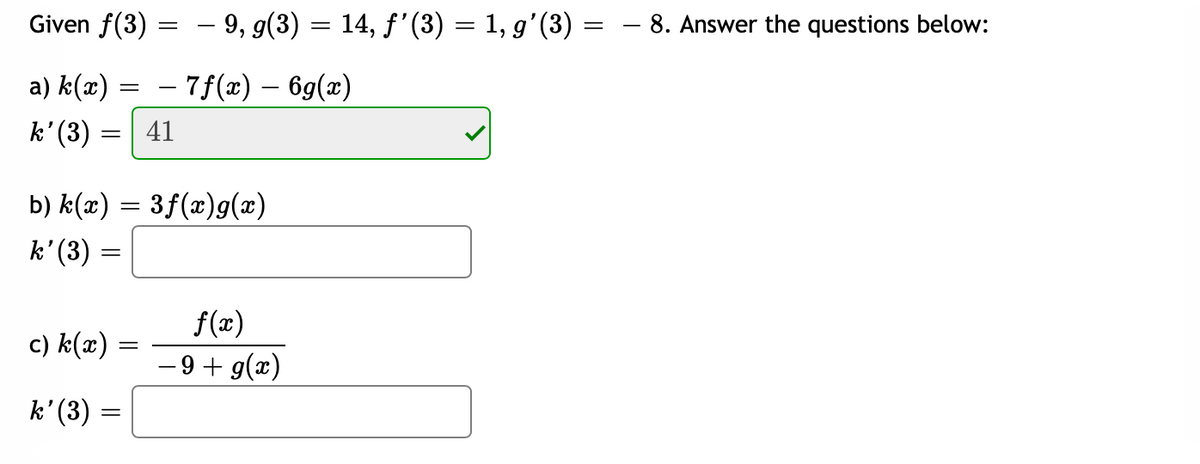 Given f(3)
– 9, g(3) = 14, f'(3) = 1, g'(3) = - 8. Answer the questions below:
a) k(x) = – 7f(x) – 6g(x)
k' (3) =
41
b) k(x) = 3f(x)g(x)
k'(3) =
f(x)
- 9 + g(x)
c) k(x)
k' (3) =
