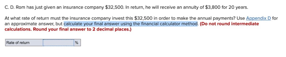 C. D. Rom has just given an insurance company $32,500. In return, he will receive an annuity of $3,800 for 20 years.
At what rate of return must the insurance company invest this $32,500 in order to make the annual payments? Use Appendix D for
an approximate answer, but calculate your final answer using the financial calculator method. (Do not round intermediate
calculations. Round your final answer to 2 decimal places.)
Rate of return
%
