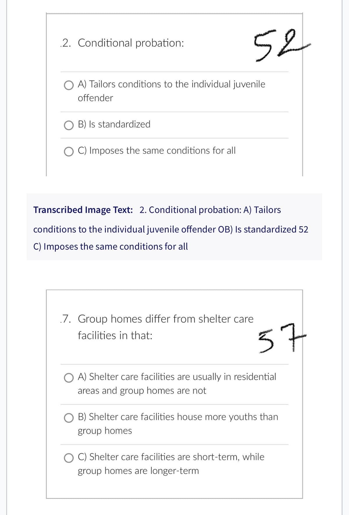 2. Conditional probation:
A) Tailors conditions to the individual juvenile
offender
OB) Is standardized
52
C) Imposes the same conditions for all
Transcribed Image Text: 2. Conditional probation: A) Tailors
conditions to the individual juvenile offender OB) Is standardized 52
C) Imposes the same conditions for all
7. Group homes differ from shelter care
facilities in that:
57
OA) Shelter care facilities are usually in residential
areas and group homes are not
O B) Shelter care facilities house more youths than
group homes
C) Shelter care facilities are short-term, while
group homes are longer-term