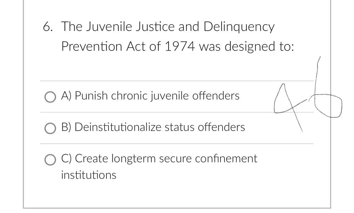 6. The Juvenile Justice and Delinquency
Prevention Act of 1974 was designed to:
A) Punish chronic juvenile offenders
O B) Deinstitutionalize status offenders
O C) Create longterm secure confinement
institutions