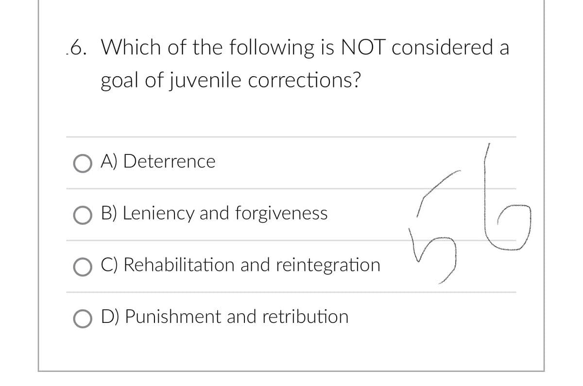 .6. Which of the following is NOT considered a
goal of juvenile corrections?
OA) Deterrence
O B) Leniency and forgiveness
C) Rehabilitation and reintegration
OD) Punishment and retribution