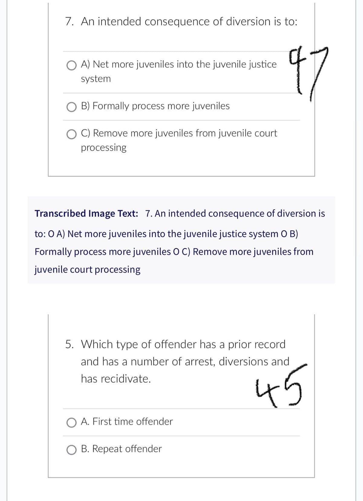 7. An intended consequence of diversion is to:
다
O A) Net more juveniles into the juvenile justice
system
B) Formally process more juveniles
OC) Remove more juveniles from juvenile court
processing
Transcribed Image Text: 7. An intended consequence of diversion is
to: O A) Net more juveniles into the juvenile justice system O B)
Formally process more juveniles O C) Remove more juveniles from
juvenile court processing
5. Which type of offender has a prior record
and has a number of arrest, diversions and
has recidivate.
45
A. First time offender
B. Repeat offender