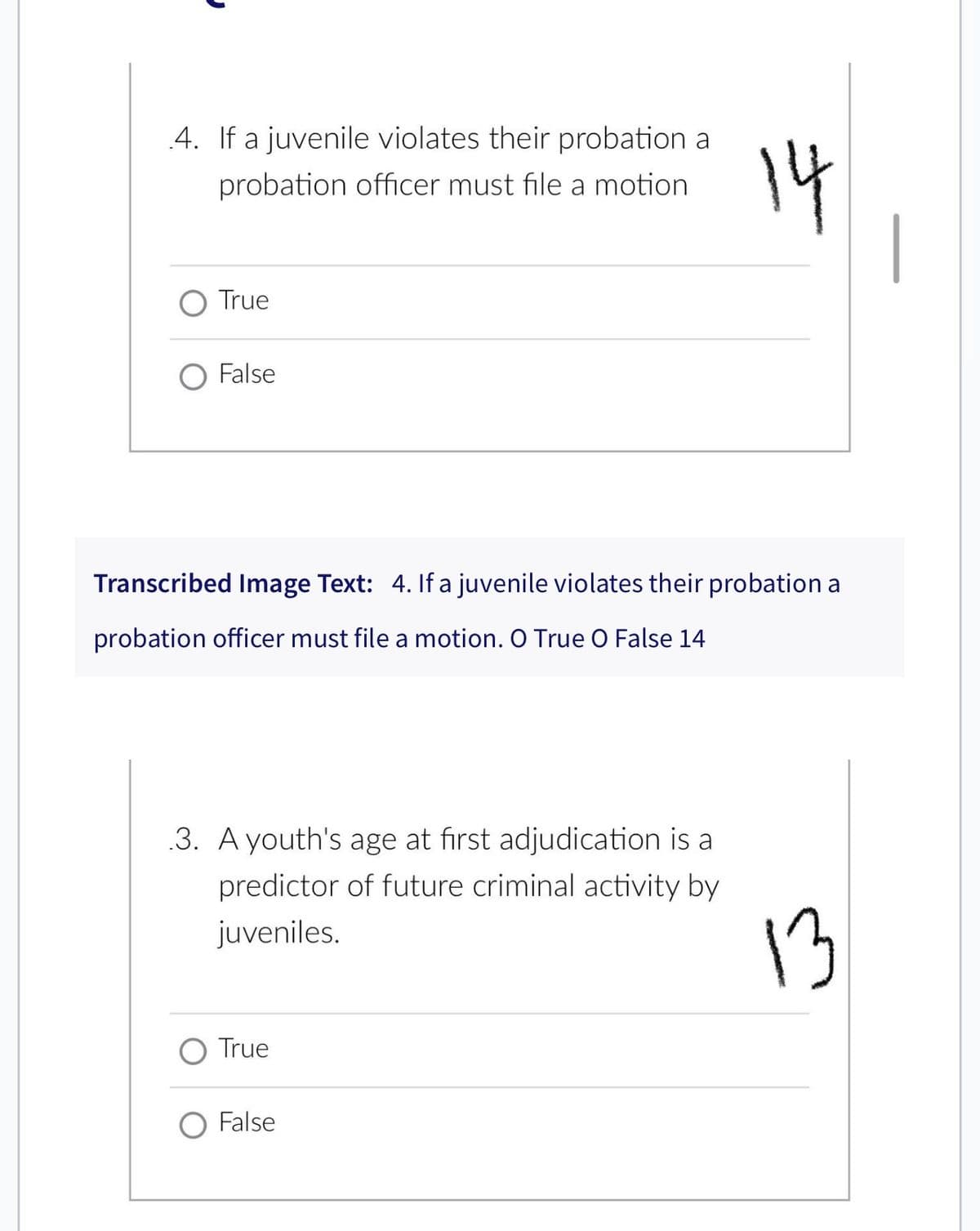 4. If a juvenile violates their probation a
probation officer must file a motion
O True
False
Transcribed Image Text: 4. If a juvenile violates their probation a
probation officer must file a motion. O True O False 14
.3. A youth's age at first adjudication is a
predictor of future criminal activity by
juveniles.
O True
14
O False
13