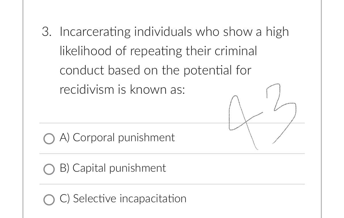 3. Incarcerating individuals who show a high
likelihood of repeating their criminal
conduct based on the potential for
recidivism is known as:
43
O A) Corporal punishment
O B) Capital punishment
OC) Selective incapacitation