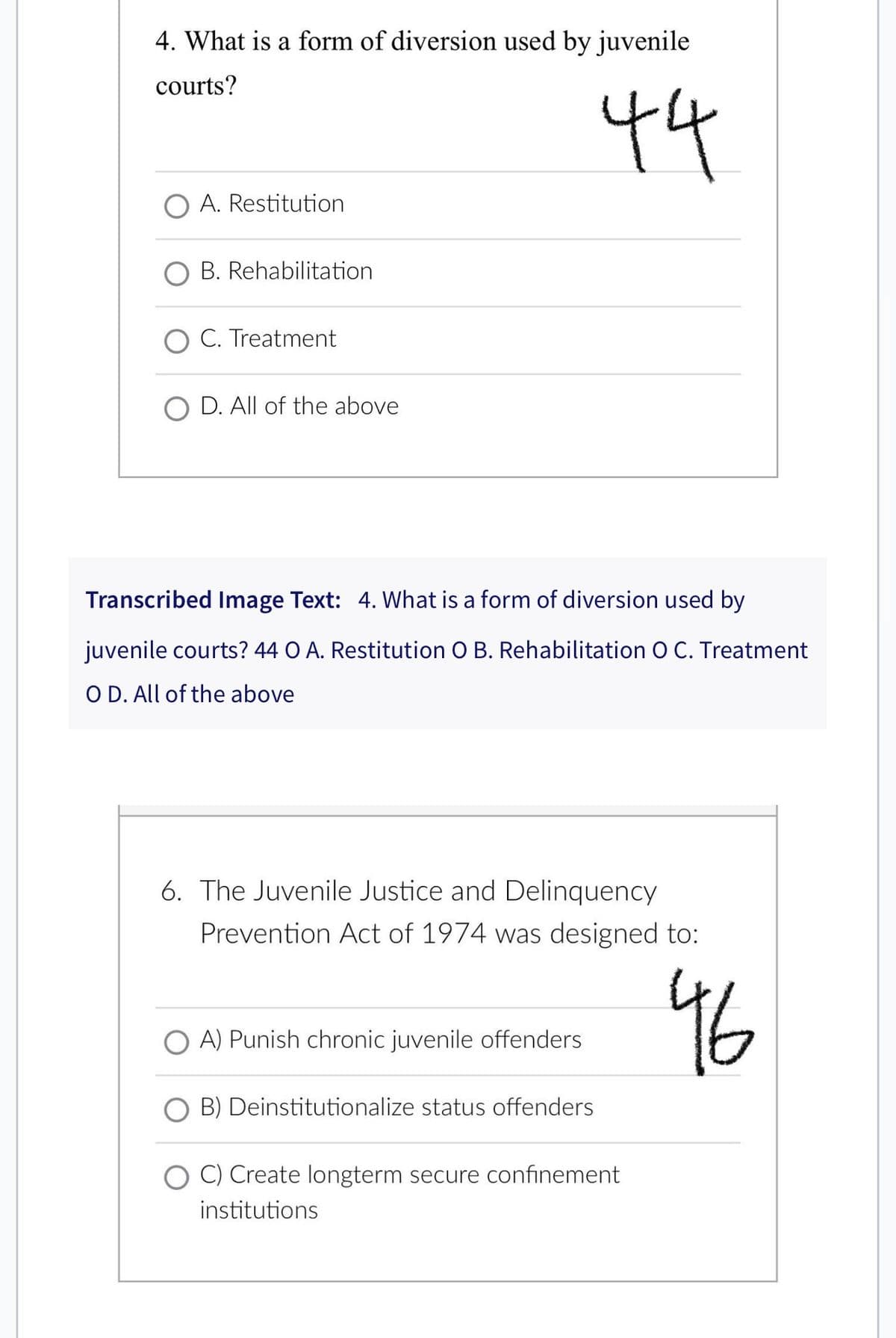 4. What is a form of diversion used by juvenile
courts?
44
A. Restitution
B. Rehabilitation
O C. Treatment
O D. All of the above
Transcribed Image Text: 4. What is a form of diversion used by
juvenile courts? 44 O A. Restitution O B. Rehabilitation O C. Treatment
O D. All of the above
6. The Juvenile Justice and Delinquency
Prevention Act of 1974 was designed to:
A) Punish chronic juvenile offenders
B) Deinstitutionalize status offenders
C) Create longterm secure confinement
institutions
46