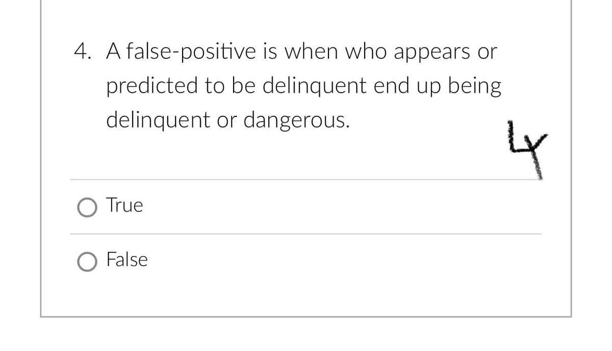 4. A false-positive is when who appears or
predicted to be delinquent end up being
delinquent or dangerous.
O True
O False
4