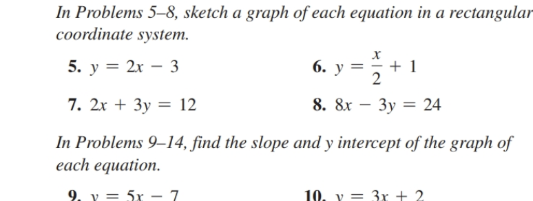 In Problems 5-8, sketch a graph of each equation in a rectangular
coordinate system.
5. y = 2x - 3
X
6. Y
2
8. 8x - 3y = 24
+ 1
7. 2x + 3y = 12
In Problems 9-14, find the slope and y intercept of the graph of
each equation.
9. v = 5x - 7
10, y = 3x + 2