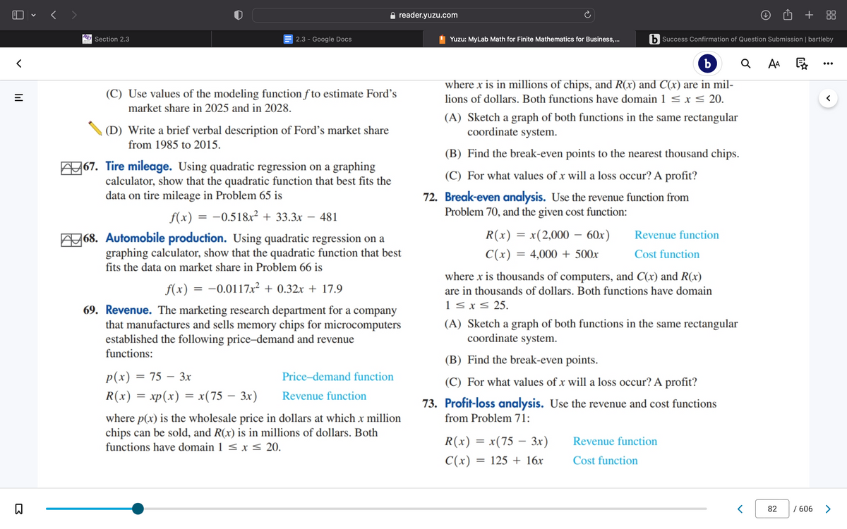 <
|||
=
B
Section 2.3
(C) Use values of the modeling function fto estimate Ford's
market share in 2025 and in 2028.
2.3 - Google Docs
(D) Write a brief verbal description of Ford's market share
from 1985 to 2015.
=
67. Tire mileage. Using quadratic regression on a graphing
calculator, show that the quadratic function that best fits the
data on tire mileage in Problem 65 is
f(x)
-0.518x² + 33.3x – 481
68. Automobile production. Using quadratic regression on a
graphing calculator, show that the quadratic function that best
fits the data on market share in Problem 66 is
f(x) = -0.0117x² + 0.32x + 17.9
69. Revenue. The marketing research department for a company
that manufactures and sells memory chips for microcomputers
established the following price-demand and revenue
functions:
p(x) = 75 - 3x
R(x) = xp(x) = x(75 – 3x)
reader.yuzu.com
Price-demand function
Revenue function
where p(x) is the wholesale price in dollars at which x million
chips can be sold, and R(x) is in millions of dollars. Both
functions have domain 1 ≤ x ≤ 20.
b Success Confirmation of Question Submission | bartleby
Q
b
where x is in millions of chips, and R(x) and C(x) are in mil-
lions of dollars. Both functions have domain 1 ≤ x ≤ 20.
Yuzu: MyLab Math for Finite Mathematics for Business,...
(A) Sketch a graph of both functions in the same rectangular
coordinate system.
(B) Find the break-even points to the nearest thousand chips.
(C) For what values of x will a loss occur? A profit?
72. Break-even analysis. Use the revenue function from
Problem 70, and the given cost function:
R(x) = x(2,000 - 60x)
C(x) = 4,000+ 500x
Revenue function
Cost function
where x is thousands of computers, and C(x) and R(x)
are in thousands of dollars. Both functions have domain
1 ≤ x ≤ 25.
(A) Sketch a graph of both functions in the same rectangular
coordinate system.
(B) Find the break-even points.
(C) For what values of x will a loss occur? A profit?
73. Profit-loss analysis. Use the revenue and cost functions
from Problem 71:
R(x) = x(75 – 3x)
C(x) =
= 125 + 16x
Revenue function
Cost function
AA
82
/ 606
>