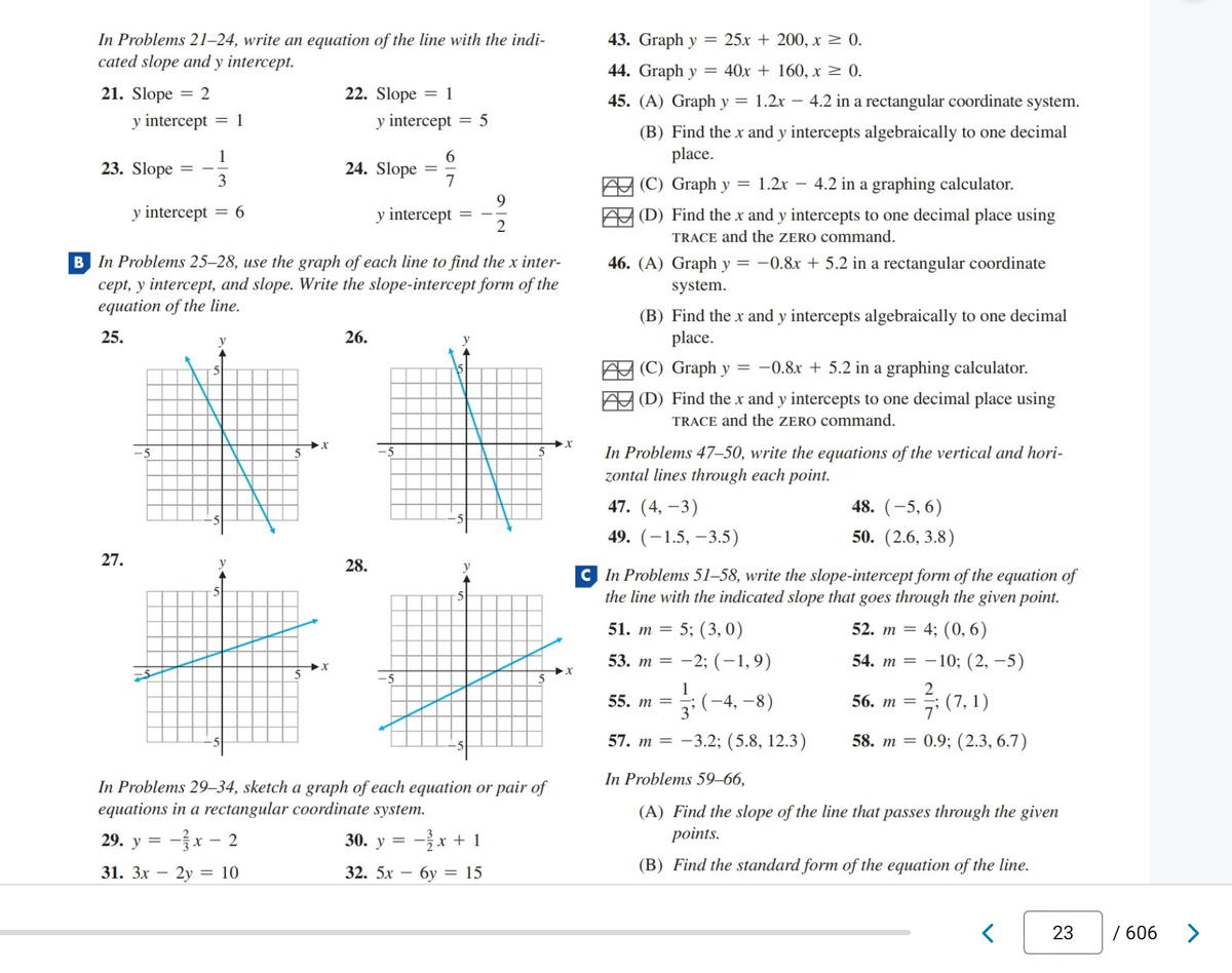 In Problems 21-24, write an equation of the line with the indi-
cated slope and y intercept.
21. Slope = 2
y intercept
23. Slope
y intercept
27.
TA
= 1
-3x
1
3
= 6
29. y =
31. 3x - 2y =
y
y intercept
B In Problems 25-28, use the graph of each line to find the x inter-
cept, y intercept, and slope. Write the slope-intercept form of the
equation of the line.
25.
5
- 2
22. Slope = 1
y intercept
x-
24. Slope
= 10
26.
=
28.
In Problems 29-34, sketch a graph of each equation or pair of
equations in a rectangular coordinate system.
30. y =
32. 5x
6
7
= 5
9
2
-2x + 1
6y = 15
X
43. Graph y
= 25x + 200, x ≥ 0.
44. Graph y
40x + 160, x ≥ 0.
45. (A) Graph y = 1.2x - 4.2 in a rectangular coordinate system.
(B) Find the x and y intercepts algebraically to one decimal
place.
(C) Graph y = 1.2x – 4.2 in a graphing calculator.
(D) Find the x and y intercepts to one decimal place using
TRACE and the ZERO command.
46. (A) Graph y = −0.8x + 5.2 in a rectangular coordinate
system.
(B) Find the x and y intercepts algebraically to one decimal
place.
(C) Graph y = -0.8x + 5.2 in a graphing calculator.
(D) Find the x and y intercepts to one decimal place using
TRACE and the ZERO command.
In Problems 47-50, write the equations of the vertical and hori-
zontal lines through each point.
47. (4, -3)
49. (-1.5, -3.5)
48. (-5,6)
50. (2.6, 3.8)
CIn Problems 51-58, write the slope-intercept form of the equation of
the line with the indicated slope that goes through the given point.
51. m = 5; (3,0)
52. m = 4; (0,6)
53. m = -2; (-1,9)
54. m = -10; (2, −5)
2
1
55. m =
3'
(-4,-8)
56.m= ; (7,1)
57. m = -3.2; (5.8, 12.3)
58. m = 0.9; (2.3, 6.7)
In Problems 59-66,
(A) Find the slope of the line that passes through the given
points.
(B) Find the standard form of the equation of the line.
<
23
/ 606
>