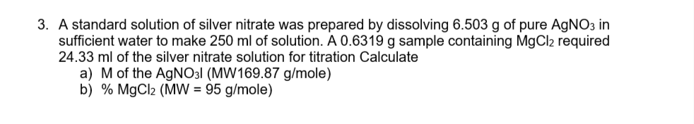 3. A standard solution of silver nitrate was prepared by dissolving 6.503 g of pure AgNO3 in
sufficient water to make 250 ml of solution. A 0.6319 g sample containing MgCl2 required
24.33 ml of the silver nitrate solution for titration Calculate
a) Mof the AGNO31 (MW169.87 g/mole)
b) % MgCl2 (MW = 95 g/mole)
