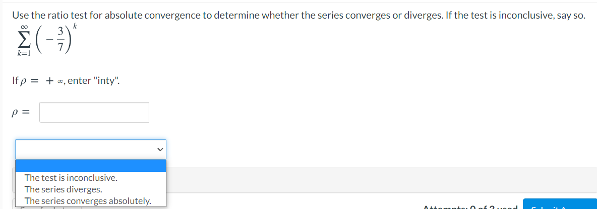 Use the ratio test for absolute convergence to determine whether the series converges or diverges. If the test is inconclusive, say so.
E(-)
00
k=1
If p = + x, enter "inty".
p =
The test is inconclusive.
The series diverges.
The series converges absolutely.

