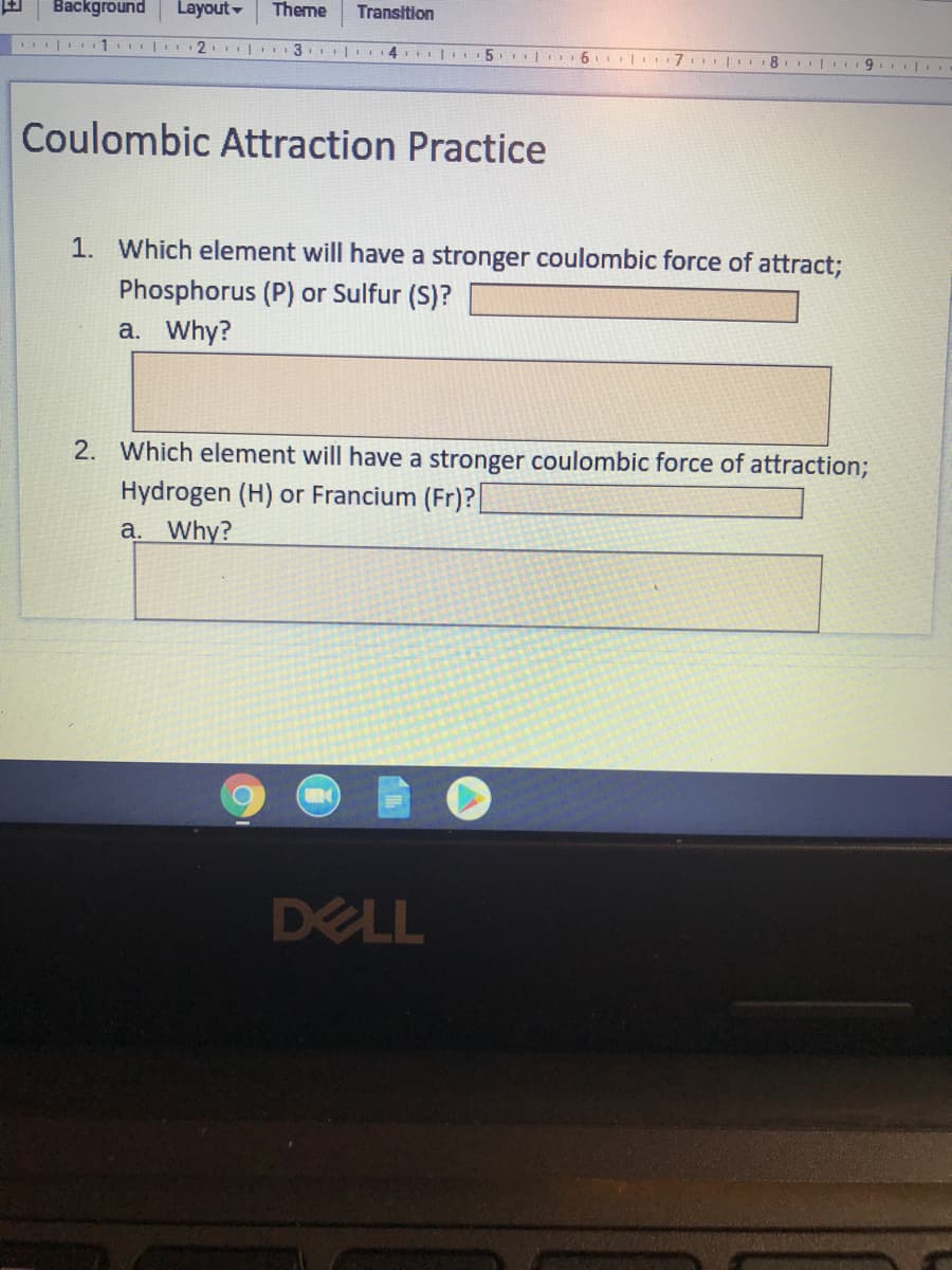 Background
Layout-
Theme
Transition
| 1. 2
3. 14 |I 5. | 6
| 7 8 | 9 |
Coulombic Attraction Practice
1. Which element will have a stronger coulombic force of attract;
Phosphorus (P) or Sulfur (S)?
a. Why?
2. Which element will have a stronger coulombic force of attraction;
Hydrogen (H) or Francium (Fr)?
a. Why?
DELL
