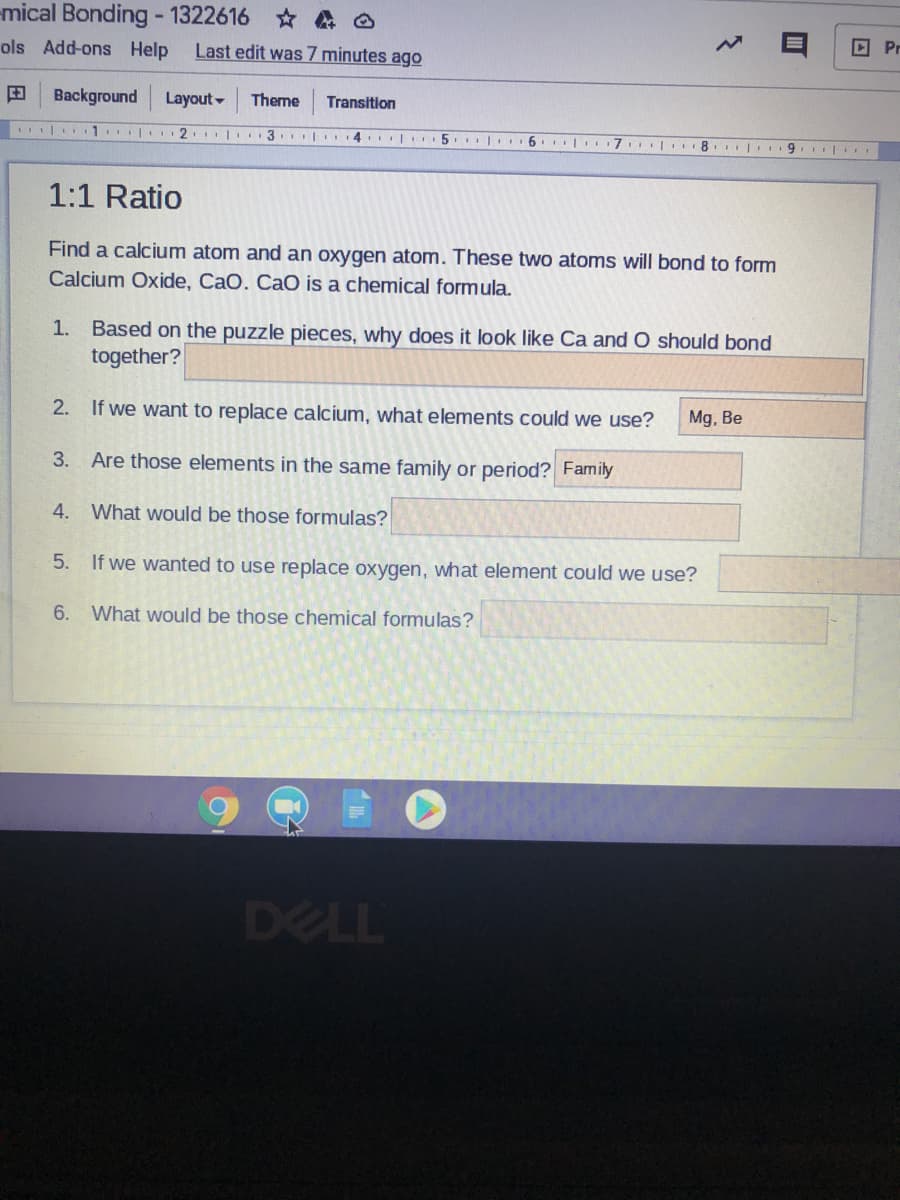 mical Bonding - 1322616 * A O
ols Add-ons Help
Last edit was 7 minutes ago
回 Pr
田
Background
Layout -
Theme
Transition
| 1 2. 3 |
4. | 5. |. 6. | 7 8. 9
1:1 Ratio
Find a calcium atom and an oxygen atom. These two atoms will bond to form
Calcium Oxide, CaO. CaO is a chemical formula.
1. Based on the puzzle pieces, why does it look like Ca and O should bond
together?
2. If we want to replace calcium, what elements could we use?
Mg, Be
3.
Are those elements in the same family or period? Family
4. What would be those formulas?
5. If we wanted to use replace oxygen, what element could we use?
6.
What would be those chemical formulas?
DELL
