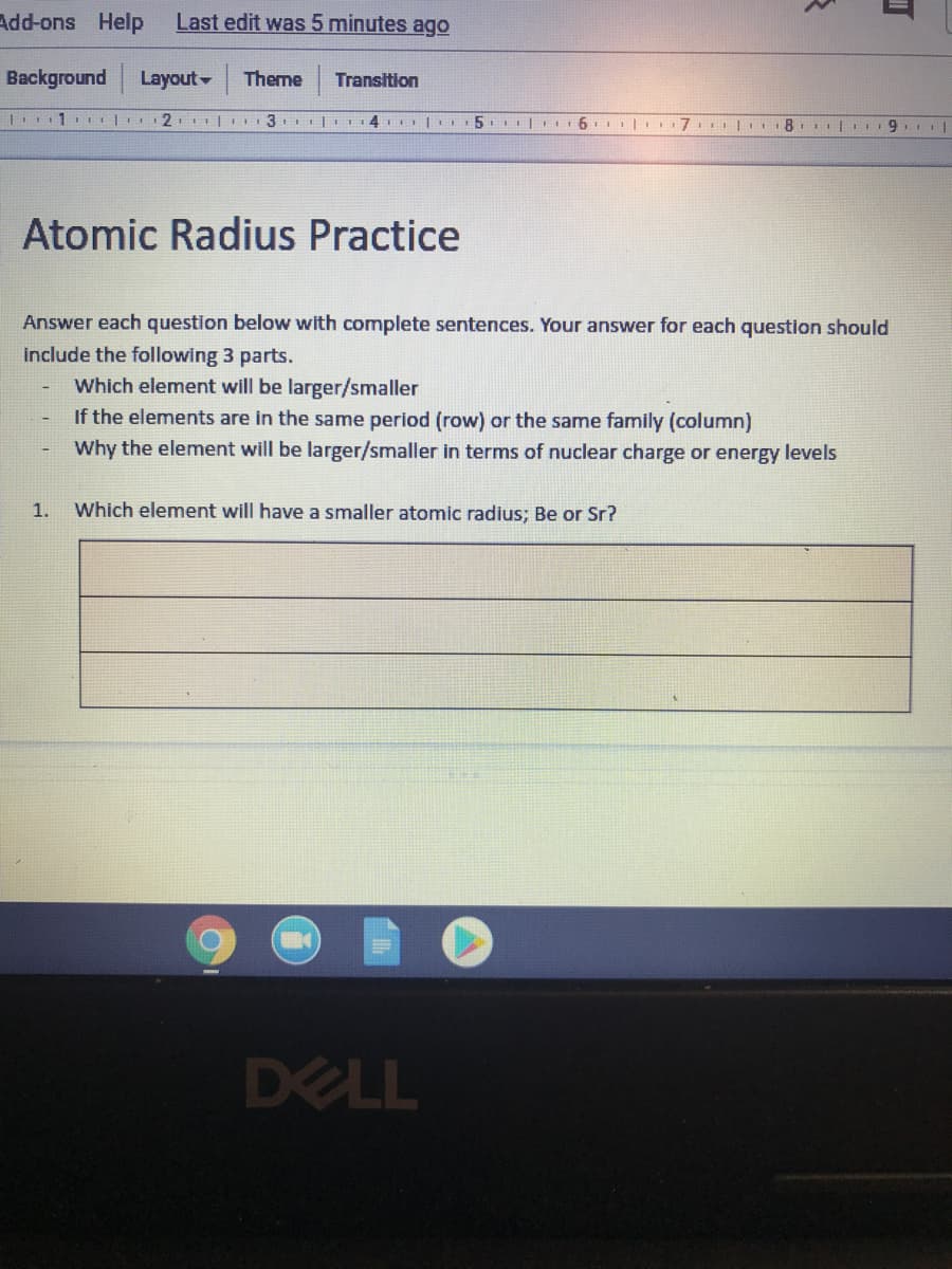 Add-ons Help
Last edit was 5 minutes ago
Background
Layout Theme
Transition
| 1 I|I 2. | 3 |.4 | 5. | 6. L 7.II
Atomic Radius Practice
Answer each question below with complete sentences. Your answer for each question should
include the following 3 parts.
Which element will be larger/smaller
If the elements are in the same period (row) or the same family (column)
Why the element will be larger/smaller in terms of nuclear charge or energy levels
1.
Which element will have a smaller atomic radius; Be or Sr?
DELL
