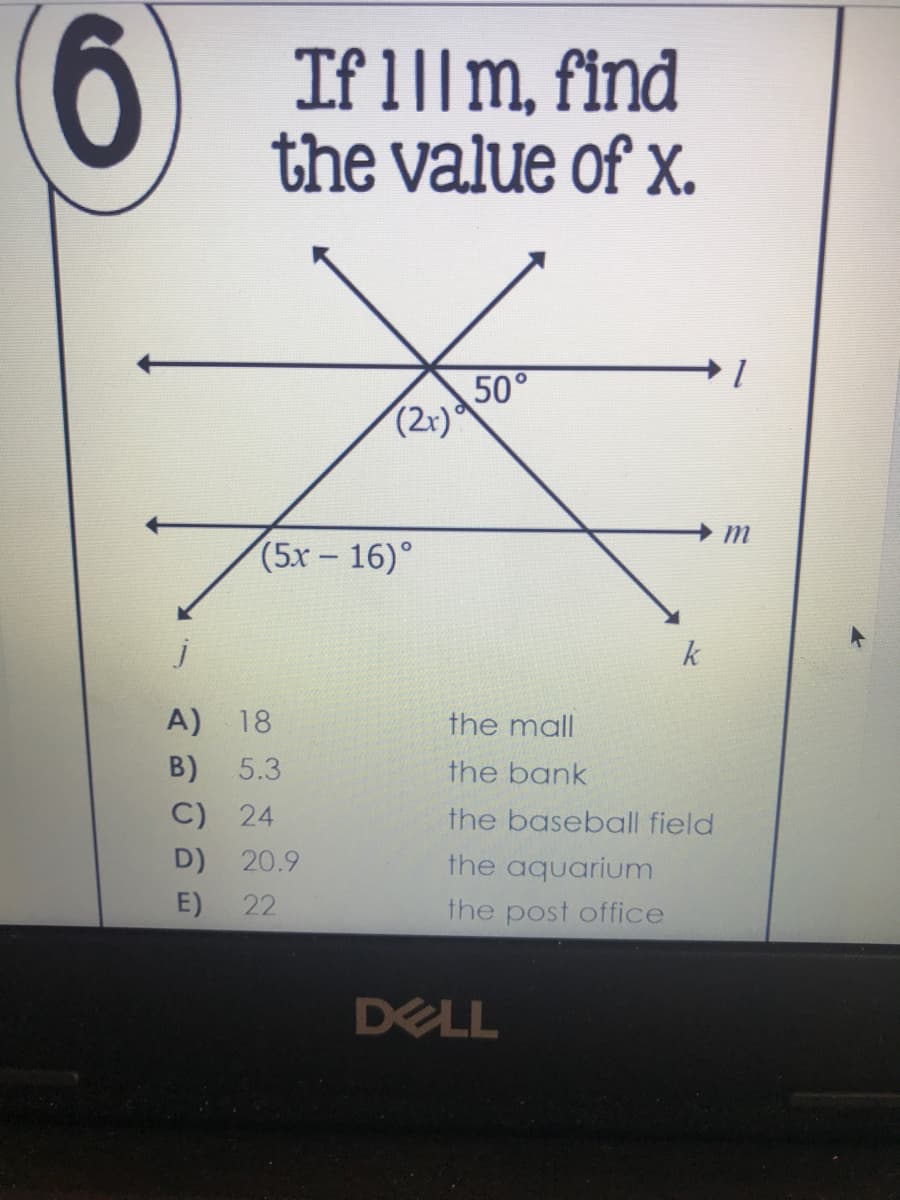 9.
If 1||m, find
the value of x.
50°
(2r)
m
(5х 16)°
k
A) 18
the mall
B)
5.3
the bank
C) 24
the baseball field
D) 20.9
the aquarium
E)
22
the post office
DELL
