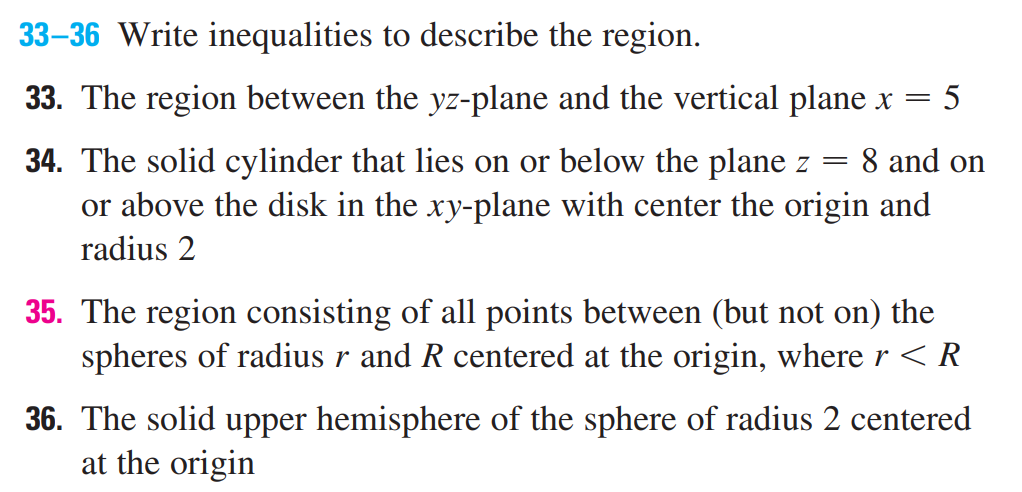 33–36 Write inequalities to describe the region.
33. The region between the yz-plane and the vertical plane x =
8 and on
34. The solid cylinder that lies on or below the plane z
or above the disk in the xy-plane with center the origin and
radius 2
35. The region consisting of all points between (but not on) the
spheres of radius r and R centered at the origin, where r < R
36. The solid upper hemisphere of the sphere of radius 2 centered
at the origin
