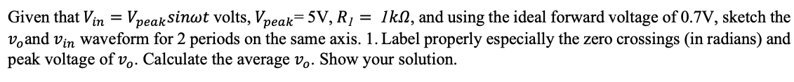 Given that Vin = VpeakSinwt volts, Vpeak=5V, R1
v,and vin waveform for 2 periods on the same axis. 1. Label properly especially the zero crossings (in radians) and
peak voltage of vo. Calculate the average v,. Show your solution.
= 1kn, and using the ideal forward voltage of 0.7V, sketch the
