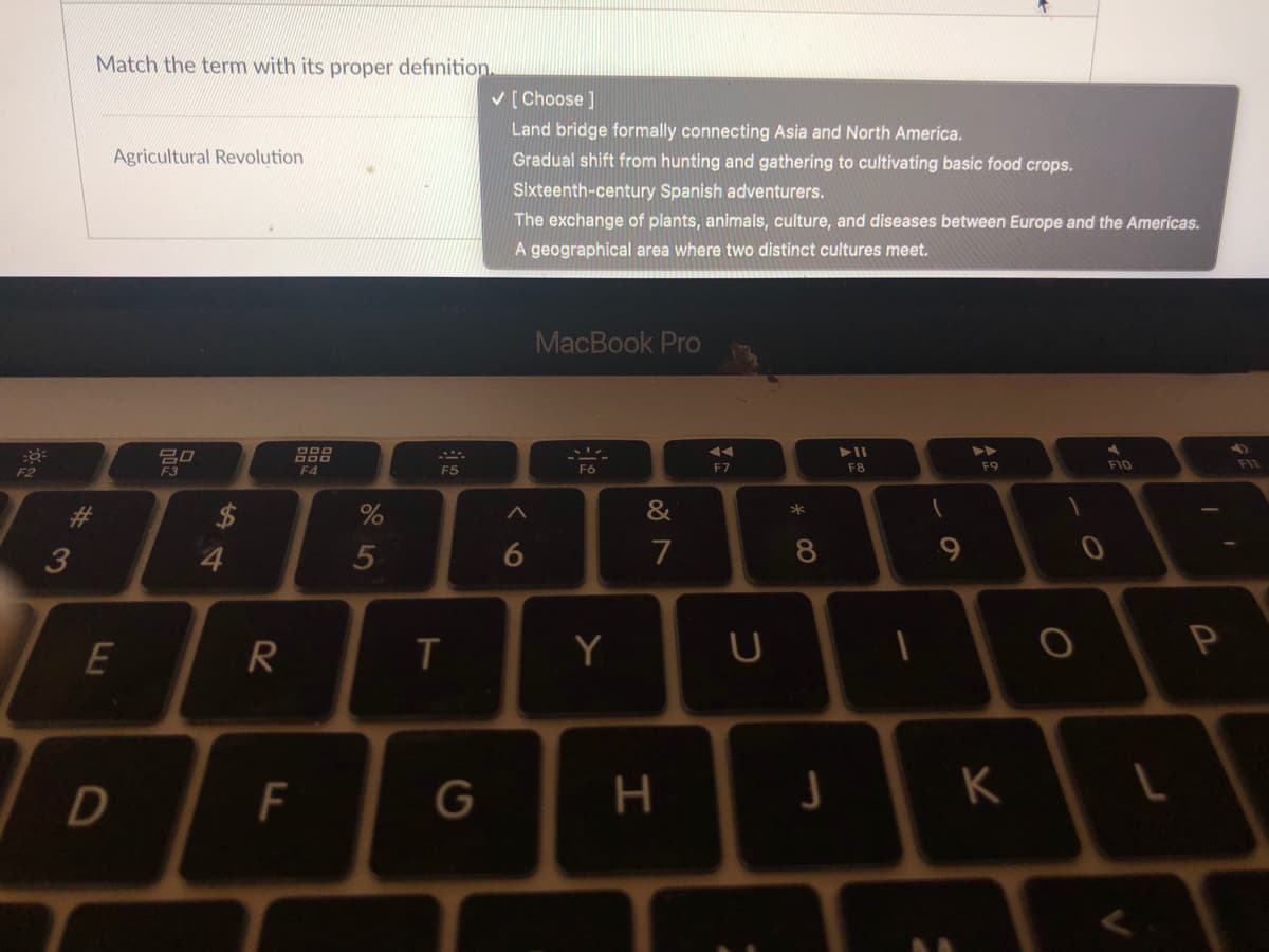 Match the term with its proper definition.
V [Choose ]
Land bridge formally connecting Asia and North America.
Agricultural Revolution
Gradual shift from hunting and gathering to cultivating basic food crops.
Sixteenth-century Spanish adventurers.
The exchange of plants, animals, culture, and diseases between Europe and the Americas.
A geographical area where two distinct cultures meet.
MacBook Pro
F2
F4
F5
F6
F7
F8
F9
F10
&
3
4.
5
7
8.
E
Y
G
H.
K
つ
ト
F.

