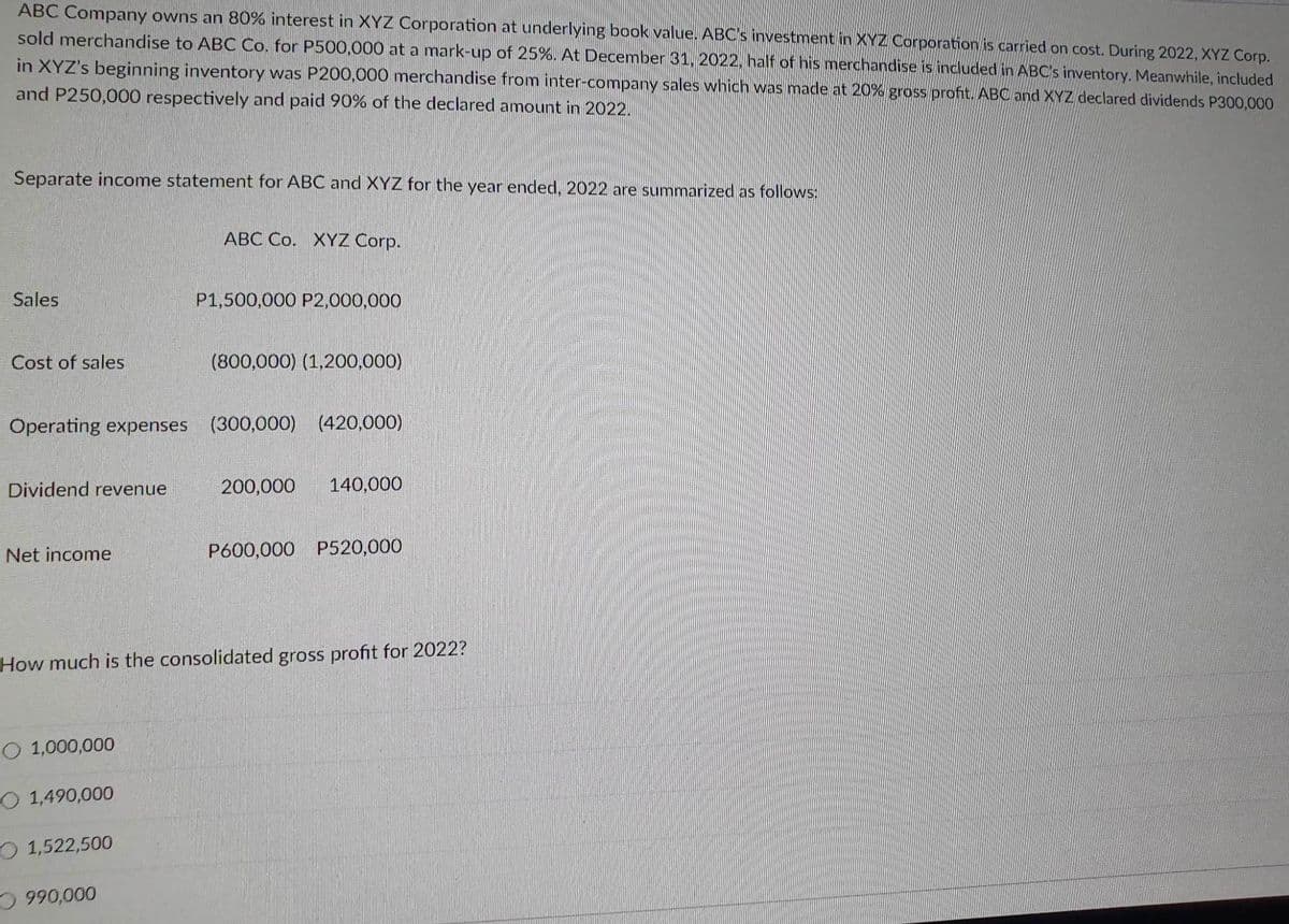 ABC Company owns an 80% interest in XYZ Corporation at underlying book value. ABC's investment in XYZ Corporation is carried on cost. During 2022, XYZ Corp.
sold merchandise to ABC Co. for P500,000 at a mark-up of 25%. At December 31, 2022, half of his merchandise is included in ABC's inventory. Meanwhile, included
in XYZ's beginning inventory was P200,000 merchandise from inter-company sales which was made at 20% gross profit. ABC and XYZ declared dividends P300,000
and P250,000 respectively and paid 90% of the declared amount in 2022.
Separate income statement for ABC and XYZ for the year ended, 2022 are summarized as follows:
Sales
Cost of sales
Dividend revenue
Net income
Operating expenses (300,000) (420,000)
O 1,000,000
O 1,490,000
ABC Co. XYZ Corp.
1,522,500
P1,500,000 P2,000,000
990,000
(800,000) (1,200,000)
How much is the consolidated gross profit for 2022?
200,000 140,000
P600,000 P520,000