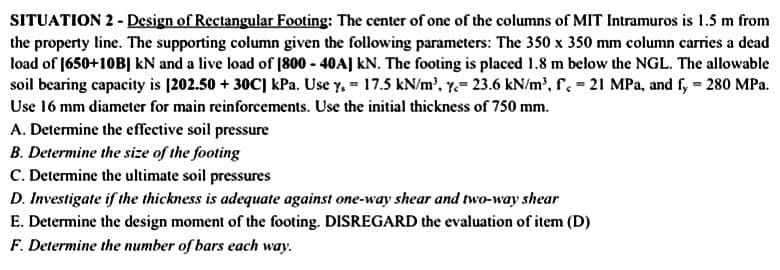 SITUATION 2 - Design of Rectangular Footing: The center of one of the columns of MIT Intramuros is 1.5 m from
the property line. The supporting column given the following parameters: The 350 x 350 mm column carries a dead
load of [650+10B] kN and a live load of [800-40A] KN. The footing is placed 1.8 m below the NGL. The allowable
soil bearing capacity is [202.50 +30C] kPa. Use y,= 17.5 kN/m³, y 23.6 kN/m³, f. = 21 MPa, and fy = 280 MPa.
Use 16 mm diameter for main reinforcements. Use the initial thickness of 750 mm.
A. Determine the effective soil pressure
B. Determine the size of the footing
C. Determine the ultimate soil pressures
D. Investigate if the thickness is adequate against one-way shear and two-way shear
E. Determine the design moment of the footing. DISREGARD the evaluation of item (D)
F. Determine the number of bars each way.