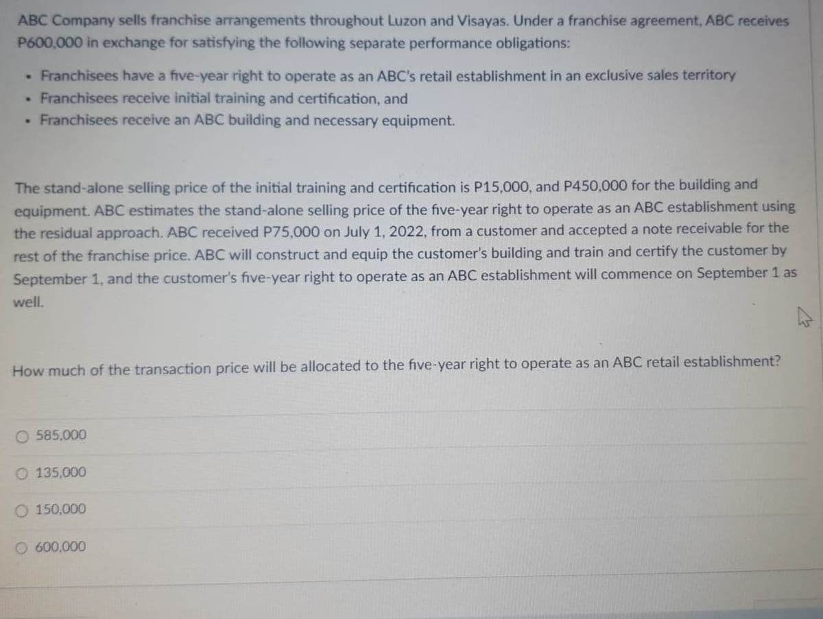 ABC Company sells franchise arrangements throughout Luzon and Visayas. Under a franchise agreement, ABC receives
P600,000 in exchange for satisfying the following separate performance obligations:
• Franchisees have a five-year right to operate as an ABC's retail establishment in an exclusive sales territory
• Franchisees receive initial training and certification, and
• Franchisees receive an ABC building and necessary equipment.
The stand-alone selling price of the initial training and certification is P15,000, and P450,000 for the building and
equipment. ABC estimates the stand-alone selling price of the five-year right to operate as an ABC establishment using
the residual approach. ABC received P75,000 on July 1, 2022, from a customer and accepted a note receivable for the
rest of the franchise price. ABC will construct and equip the customer's building and train and certify the customer by
September 1, and the customer's five-year right to operate as an ABC establishment will commence on September 1 as
well.
How much of the transaction price will be allocated to the five-year right to operate as an ABC retail establishment?
O 585.000
135,000
O 150,000
O 600,000