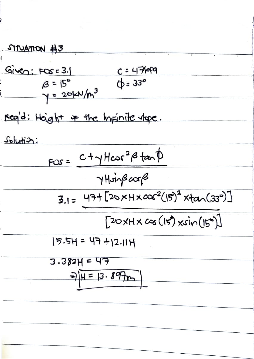 (
SITUATION #3
Given: FOS = 3.1
B = 15°
=
Y = 20KN/m³
Rea'd: Height of the Infinite stope.
Solution:
C=471p9
$=33°
FOS=
ctyHcor²ßtan
YHsinß corß
31 474 [20xHxcos (5) xtan (3)
[20XMX cos (15) xsin (150)]
15.5H = 47+12.11 H
3.382H = 47
77 H = 13.897m