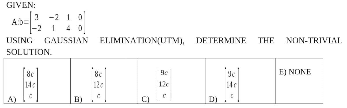 GIVEN:
A:b=
3 -2 1 0
-2 1 4 0
USING GAUSSIAN
SOLUTION.
8c
14 c
C
A)
B)
ELIMINATION(UTM),
8c
9c
12 c
12c
C
C
DETERMINE
9c
14 c
C
D)
THE NON-TRIVIAL
E) NONE