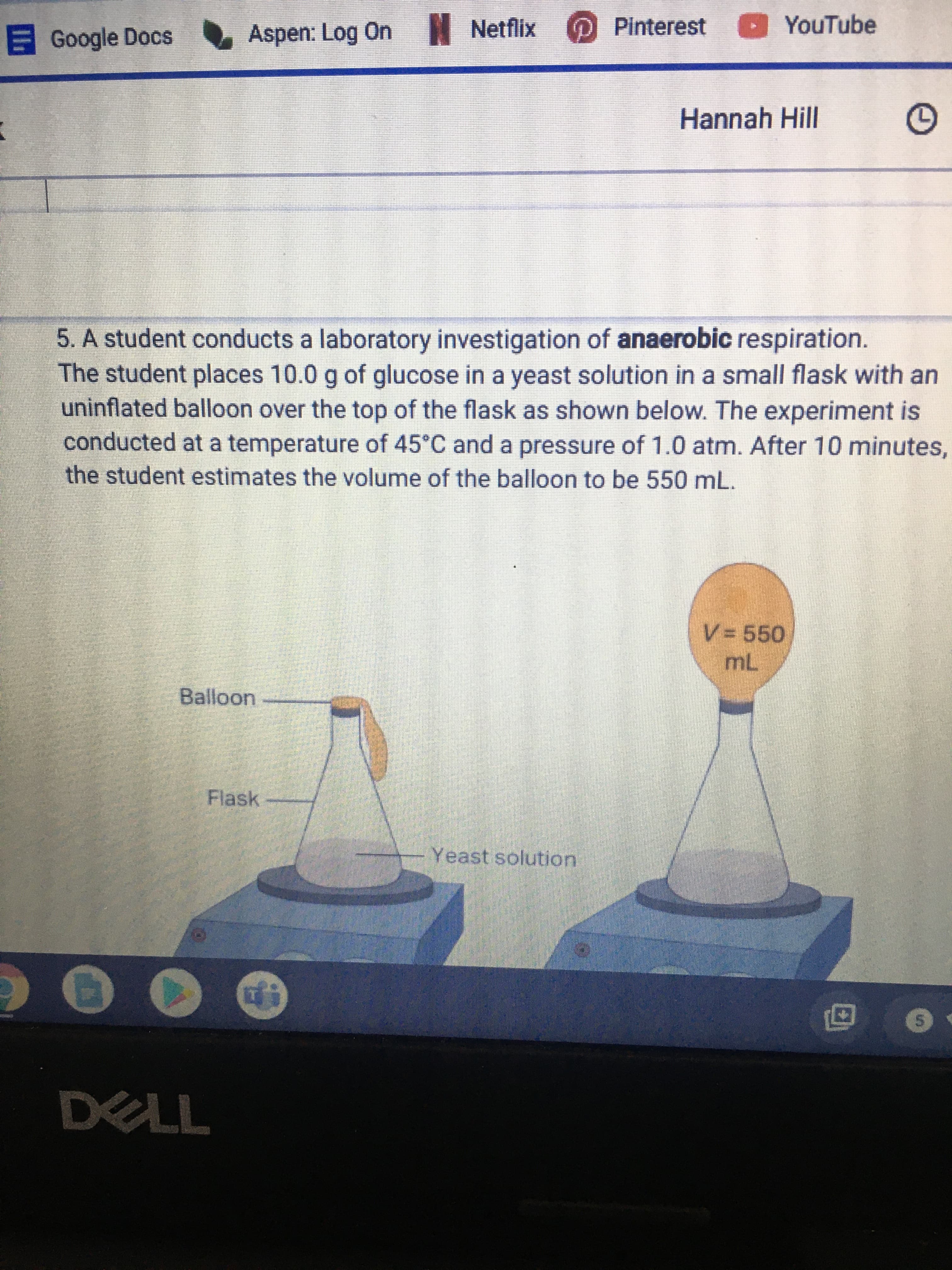 5. A student conducts a laboratory investigation of anaerobic respiration.
The student places 10.0 g of glucose in a yeast solution in a small flask with an
uninflated balloon over the top of the flask as shown below. The experiment is
conducted at a temperature of 45°C and a pressure of 1.0 atm. After 10 minutes
the student estimates the volume of the balloon to be 550 mL.
