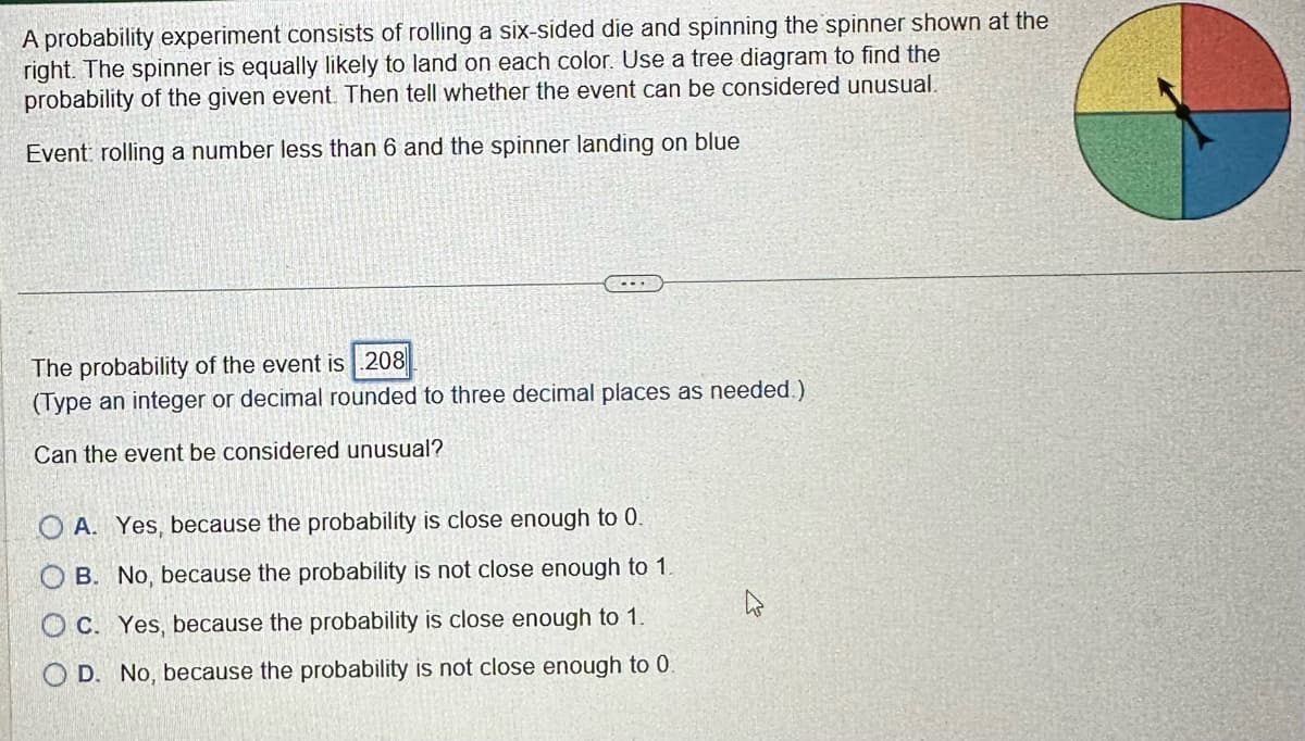 A probability experiment consists of rolling a six-sided die and spinning the spinner shown at the
right. The spinner is equally likely to land on each color. Use a tree diagram to find the
probability of the given event. Then tell whether the event can be considered unusual.
Event: rolling a number less than 6 and the spinner landing on blue
...
The probability of the event is 208
(Type an integer or decimal rounded to three decimal places as needed.)
Can the event be considered unusual?
OA. Yes, because the probability is close enough to 0.
OB. No, because the probability is not close enough to 1.
OC. Yes, because the probability is close enough to 1.
OD. No, because the probability is not close enough to 0.